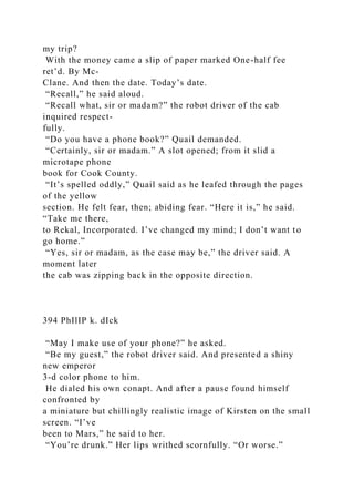 my trip?
With the money came a slip of paper marked One-half fee
ret’d. By Mc-
Clane. And then the date. Today’s date.
“Recall,” he said aloud.
“Recall what, sir or madam?” the robot driver of the cab
inquired respect-
fully.
“Do you have a phone book?” Quail demanded.
“Certainly, sir or madam.” A slot opened; from it slid a
microtape phone
book for Cook County.
“It’s spelled oddly,” Quail said as he leafed through the pages
of the yellow
section. He felt fear, then; abiding fear. “Here it is,” he said.
“Take me there,
to Rekal, Incorporated. I’ve changed my mind; I don’t want to
go home.”
“Yes, sir or madam, as the case may be,” the driver said. A
moment later
the cab was zipping back in the opposite direction.
394 PhIlIP k. dIck
“May I make use of your phone?” he asked.
“Be my guest,” the robot driver said. And presented a shiny
new emperor
3-d color phone to him.
He dialed his own conapt. And after a pause found himself
confronted by
a miniature but chillingly realistic image of Kirsten on the small
screen. “I’ve
been to Mars,” he said to her.
“You’re drunk.” Her lips writhed scornfully. “Or worse.”
 