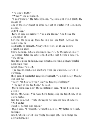 “ ’s God’s truth.”
“When?” she demanded.
“I don’t know.” He felt confused. “A simulated trip, I think. By
means of
one of those artificial or extra-factual or whatever it is memory
places. It
didn’t take.”
Kirsten said witheringly, “You are drunk.” And broke the
connection at
her end. He hung up, then, feeling his face flush. Always the
same tone, he
said hotly to himself. Always the retort, as if she knows
everything and I
know nothing. What a marriage. Keerist, he thought dismally.
A moment later the cab stopped at the curb before a modern,
very attrac-
tive little pink building, over which a shifting, polychromatic
neon sign read:
rekal, INcorPorated.
The receptionist, chic and bare from the waist up, started in
surprise,
then gained masterful control of herself. “Oh, hello, Mr. Quail,”
she said ner-
vously. “H-how are you? Did you forget something?”
“The rest of my fee back,” he said.
More composed now, the receptionist said, “Fee? I think you
are mis-
taken. Mr. Quail. You were here discussing the feasibility of an
extra-factual
trip for you, but—” She shrugged her smooth pale shoulders.
“As I under-
stand it, no trip was taken.”
Quail said, “I remember everything, miss. My letter to Rekal,
Incorpo-
rated, which started this whole business off. I remember my
arrival here, my
 