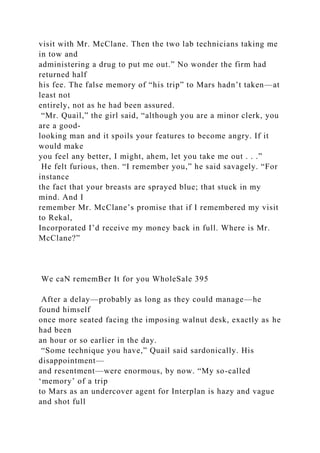 visit with Mr. McClane. Then the two lab technicians taking me
in tow and
administering a drug to put me out.” No wonder the firm had
returned half
his fee. The false memory of “his trip” to Mars hadn’t taken—at
least not
entirely, not as he had been assured.
“Mr. Quail,” the girl said, “although you are a minor clerk, you
are a good-
looking man and it spoils your features to become angry. If it
would make
you feel any better, I might, ahem, let you take me out . . .”
He felt furious, then. “I remember you,” he said savagely. “For
instance
the fact that your breasts are sprayed blue; that stuck in my
mind. And I
remember Mr. McClane’s promise that if I remembered my visit
to Rekal,
Incorporated I’d receive my money back in full. Where is Mr.
McClane?”
We caN rememBer It for you WholeSale 395
After a delay—probably as long as they could manage—he
found himself
once more seated facing the imposing walnut desk, exactly as he
had been
an hour or so earlier in the day.
“Some technique you have,” Quail said sardonically. His
disappointment—
and resentment—were enormous, by now. “My so-called
‘memory’ of a trip
to Mars as an undercover agent for Interplan is hazy and vague
and shot full
 