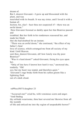 dream of.
But I, dearest Giovanni—I grew up and blossomed with the
plant, and was
nourished with its breath. It was my sister, and I loved it with a
human af-
fection; for, alas!—hast thou not suspected it?—there was an
awful doom.”
Here Giovanni frowned so darkly upon her that Beatrice paused
and
trembled. But her faith in his tenderness reassured her, and
made her blush
that she had doubted for an instant.
“There was an awful doom,” she continued, “the effect of my
father’s fatal
love of science, which estranged me from all society of my
kind. Until Heaven
sent thee, dearest Giovanni, oh! how lonely was thy poor
Beatrice!”
“Was it a hard doom?” asked Giovanni, fixing his eyes upon
her.
“Only of late have I known how hard it was,” answered she,
tenderly. “Oh!
yes; but my heart was torpid, and therefore quiet.”
Giovanni’s rage broke forth from his sullen gloom like a
lightning flash
out of a dark cloud.
raPPaccINI’S daughter 23
“Accursed one!” cried he, with venomous scorn and anger.
“And finding
thy solitude wearisome, thou hast severed me likewise from all
the warmth
of life and enticed me into thy region of unspeakable horror!”
 