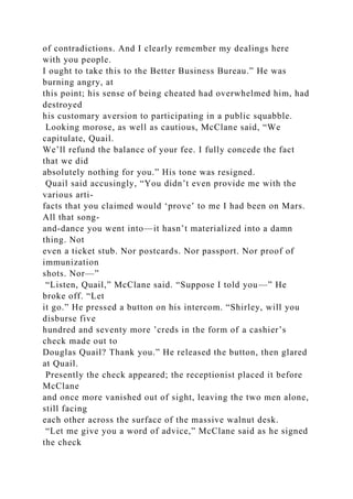 of contradictions. And I clearly remember my dealings here
with you people.
I ought to take this to the Better Business Bureau.” He was
burning angry, at
this point; his sense of being cheated had overwhelmed him, had
destroyed
his customary aversion to participating in a public squabble.
Looking morose, as well as cautious, McClane said, “We
capitulate, Quail.
We’ll refund the balance of your fee. I fully concede the fact
that we did
absolutely nothing for you.” His tone was resigned.
Quail said accusingly, “You didn’t even provide me with the
various arti-
facts that you claimed would ‘prove’ to me I had been on Mars.
All that song-
and-dance you went into—it hasn’t materialized into a damn
thing. Not
even a ticket stub. Nor postcards. Nor passport. Nor proof of
immunization
shots. Nor—”
“Listen, Quail,” McClane said. “Suppose I told you—” He
broke off. “Let
it go.” He pressed a button on his intercom. “Shirley, will you
disburse five
hundred and seventy more ’creds in the form of a cashier’s
check made out to
Douglas Quail? Thank you.” He released the button, then glared
at Quail.
Presently the check appeared; the receptionist placed it before
McClane
and once more vanished out of sight, leaving the two men alone,
still facing
each other across the surface of the massive walnut desk.
“Let me give you a word of advice,” McClane said as he signed
the check
 