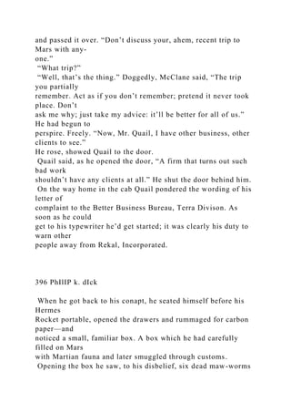 and passed it over. “Don’t discuss your, ahem, recent trip to
Mars with any-
one.”
“What trip?”
“Well, that’s the thing.” Doggedly, McClane said, “The trip
you partially
remember. Act as if you don’t remember; pretend it never took
place. Don’t
ask me why; just take my advice: it’ll be better for all of us.”
He had begun to
perspire. Freely. “Now, Mr. Quail, I have other business, other
clients to see.”
He rose, showed Quail to the door.
Quail said, as he opened the door, “A firm that turns out such
bad work
shouldn’t have any clients at all.” He shut the door behind him.
On the way home in the cab Quail pondered the wording of his
letter of
complaint to the Better Business Bureau, Terra Divison. As
soon as he could
get to his typewriter he’d get started; it was clearly his duty to
warn other
people away from Rekal, Incorporated.
396 PhIlIP k. dIck
When he got back to his conapt, he seated himself before his
Hermes
Rocket portable, opened the drawers and rummaged for carbon
paper—and
noticed a small, familiar box. A box which he had carefully
filled on Mars
with Martian fauna and later smuggled through customs.
Opening the box he saw, to his disbelief, six dead maw-worms
 