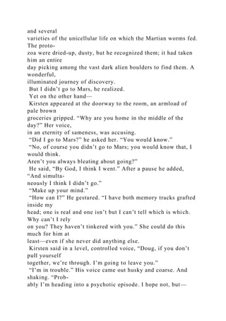 and several
varieties of the unicellular life on which the Martian worms fed.
The proto-
zoa were dried-up, dusty, but he recognized them; it had taken
him an entire
day picking among the vast dark alien boulders to find them. A
wonderful,
illuminated journey of discovery.
But I didn’t go to Mars, he realized.
Yet on the other hand—
Kirsten appeared at the doorway to the room, an armload of
pale brown
groceries gripped. “Why are you home in the middle of the
day?” Her voice,
in an eternity of sameness, was accusing.
“Did I go to Mars?” he asked her. “You would know.”
“No, of course you didn’t go to Mars; you would know that, I
would think.
Aren’t you always bleating about going?”
He said, “By God, I think I went.” After a pause he added,
“And simulta-
neously I think I didn’t go.”
“Make up your mind.”
“How can I?” He gestured. “I have both memory tracks grafted
inside my
head; one is real and one isn’t but I can’t tell which is which.
Why can’t I rely
on you? They haven’t tinkered with you.” She could do this
much for him at
least—even if she never did anything else.
Kirsten said in a level, controlled voice, “Doug, if you don’t
pull yourself
together, we’re through. I’m going to leave you.”
“I’m in trouble.” His voice came out husky and coarse. And
shaking. “Prob-
ably I’m heading into a psychotic episode. I hope not, but—
 