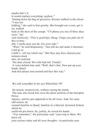 maybe that’s it.
It would explain everything, anyhow.”
Setting down the bag of groceries, Kirsten stalked to the closet.
“I was not
kidding,” she said to him quietly. She brought out a coat, got it
on, walked
back to the door of the conapt. “I’ll phone you one of these days
soon,” she
said tonelessly. “This is good-bye, Doug. I hope you pull out of
this eventu-
ally. I really pray you do. For your sake.”
“Wait,” he said desperately. “Just tell me and make it absolute;
I did go or
I didn’t—tell me which one.” But they may have altered your
memory-track
also, he realized.
The door closed. His wife had left. Finally!
A voice behind him said, “Well, that’s that. Now put up your
hands, Quail.
And also please turn around and face this way.”
We caN rememBer It for you WholeSale 397
He turned, instinctively, without raising his hands.
The man who faced him wore the plum uniform of the Interplan
Police
Agency, and his gun appeared to be uN issue. And, for some
odd reason, he
seemed familiar to Quail; familiar in a blurred, distorted fashion
which he
could not pin down. So, jerkily, he raised his hands.
“You remember,” the policeman said, “your trip to Mars. We
know all
your actions today and all your thoughts—in particular your
 