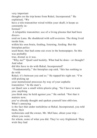very important
thoughts on the trip home from Rekal, Incorporated.” He
explained, “We
have a tele-transmitter wired within your skull; it keeps us
constantly in-
formed.”
A telepathic transmitter; use of a living plasma that had been
discov-
ered on Luna. He shuddered with self-aversion. The thing lived
inside him,
within his own brain, feeding, listening, feeding. But the
Interplan police
used them; that had come out even in the homeopapes. So this
was probably
true, dismal as it was.
“Why me?” Quail said huskily. What had he done—or thought?
And what
did this have to do with Rekal, Incorporated?
“Fundamentally,” the Interplan cop said, “this has nothing to
do with
Rekal; it’s between you and us.” He tapped his right ear. “I’m
still picking up
your mentational processes by way of your cephalic
transmitter.” In the man’s
ear Quail saw a small white-plastic plug. “So I have to warn
you: anything
you think may be held against you.” He smiled. “Not that it
matters now;
you’ve already thought and spoken yourself into oblivion.
What’s annoying
is the fact that under narkidrine at Rekal, Incorporated, you told
them, their
technicians and the owner, Mr. McClane, about your trip—
where you went,
for whom, some of what you did. They’re very frightened. They
wish they had
 