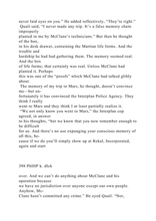 never laid eyes on you.” He added reflectively, “They’re right.”
Quail said, “I never made any trip. It’s a false memory chain
improperly
planted in me by McClane’s technicians.” But then he thought
of the box,
in his desk drawer, containing the Martian life forms. And the
trouble and
hardship he had had gathering them. The memory seemed real.
And the box
of life forms; that certainly was real. Unless McClane had
planted it. Perhaps
this was one of the “proofs” which McClane had talked glibly
about.
The memory of my trip to Mars, he thought, doesn’t convince
me—but un-
fortunately it has convinced the Interplan Police Agency. They
think I really
went to Mars and they think I at least partially realize it.
“We not only know you went to Mars,” the Interplan cop
agreed, in answer
to his thoughts, “but we know that you now remember enough to
be difficult
for us. And there’s no use expunging your conscious memory of
all this, be-
cause if we do you’ll simply show up at Rekal, Incorporated,
again and start
398 PhIlIP k. dIck
over. And we can’t do anything about McClane and his
operation because
we have no jurisdiction over anyone except our own people.
Anyhow, Mc-
Clane hasn’t committed any crime.” He eyed Quail. “Nor,
 