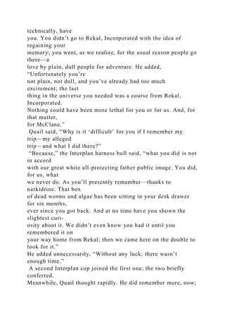 technically, have
you. You didn’t go to Rekal, Incorporated with the idea of
regaining your
memory; you went, as we realize, for the usual reason people go
there—a
love by plain, dull people for adventure. He added,
“Unfortunately you’re
not plain, not dull, and you’ve already had too much
excitement; the last
thing in the universe you needed was a course from Rekal,
Incorporated.
Nothing could have been more lethal for you or for us. And, for
that matter,
for McClane.”
Quail said, “Why is it ‘difficult’ for you if I remember my
trip—my alleged
trip—and what I did there?”
“Because,” the Interplan harness bull said, “what you did is not
in accord
with our great white all-protecting father public image. You did,
for us, what
we never do. As you’ll presently remember—thanks to
narkidrine. That box
of dead worms and algae has been sitting in your desk drawer
for six months,
ever since you got back. And at no time have you shown the
slightest curi-
osity about it. We didn’t even know you had it until you
remembered it on
your way home from Rekal; then we came here on the double to
look for it.”
He added unnecessarily, “Without any luck; there wasn’t
enough time.”
A second Interplan cop joined the first one; the two briefly
conferred.
Meanwhile, Quail thought rapidly. He did remember more, now;
 