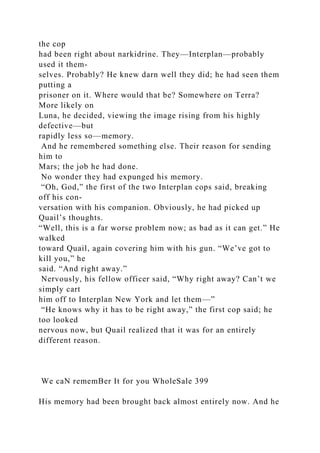 the cop
had been right about narkidrine. They—Interplan—probably
used it them-
selves. Probably? He knew darn well they did; he had seen them
putting a
prisoner on it. Where would that be? Somewhere on Terra?
More likely on
Luna, he decided, viewing the image rising from his highly
defective—but
rapidly less so—memory.
And he remembered something else. Their reason for sending
him to
Mars; the job he had done.
No wonder they had expunged his memory.
“Oh, God,” the first of the two Interplan cops said, breaking
off his con-
versation with his companion. Obviously, he had picked up
Quail’s thoughts.
“Well, this is a far worse problem now; as bad as it can get.” He
walked
toward Quail, again covering him with his gun. “We’ve got to
kill you,” he
said. “And right away.”
Nervously, his fellow officer said, “Why right away? Can’t we
simply cart
him off to Interplan New York and let them—”
“He knows why it has to be right away,” the first cop said; he
too looked
nervous now, but Quail realized that it was for an entirely
different reason.
We caN rememBer It for you WholeSale 399
His memory had been brought back almost entirely now. And he
 