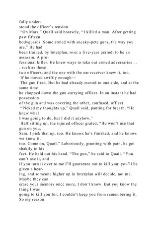fully under-
stood the officer’s tension.
“On Mars,” Quail said hoarsely, “I killed a man. After getting
past fifteen
bodyguards. Some armed with sneaky-pete guns, the way you
are.” He had
been trained, by Interplan, over a five-year period, to be an
assassin. A pro-
fessional killer. He knew ways to take out armed adversaries . .
. such as these
two officers; and the one with the ear receiver knew it, too.
If he moved swiftly enough—
The gun fired. But he had already moved to one side, and at the
same time
he chopped down the gun-carrying officer. In an instant he had
possession
of the gun and was covering the other, confused, officer.
“Picked my thoughts up,” Quail said, panting for breath. “He
knew what
I was going to do, but I did it anyhow.”
Half sitting up, the injured officer grated, “He won’t use that
gun on you,
Sam. I pick that up, too. He knows he’s finished, and he knows
we know it,
too. Come on, Quail.” Laboriously, grunting with pain, he got
shakily to his
feet. He held out his hand. “The gun,” he said to Quail. “You
can’t use it, and
if you turn it over to me I’ll guarantee not to kill you; you’ll be
given a hear-
ing, and someone higher up in Interplan will decide, not me.
Maybe they can
erase your memory once more, I don’t know. But you know the
thing I was
going to kill you for; I couldn’t keep you from remembering it.
So my reason
 