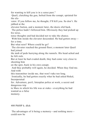 for wanting to kill you is in a sense past.”
Quail, clutching the gun, bolted from the conapt, sprinted for
the ele-
vator. If you follow me, he thought, I’ll kill you. So don’t. He
jabbed at the
elevator button, and a moment later, the doors slid back.
The police hadn’t followed him. Obviously they had picked up
his terse,
tense thoughts and had decided not to take the chance.
With him inside the elevator descended. He had gotten away—
for a time.
But what next? Where could he go?
The elevator reached the ground floor; a moment later Quail
had joined
the mob of peds hurrying along the runnels. His head ached and
he felt sick.
But at least he had evaded death; they had come very close to
shooting him
on the spot, back in his own conapt.
And they probably will again, he decided. When they find me.
And with
this transmitter inside me, that won’t take too long.
Ironically, he had gotten exactly what he had asked Rekal,
Incorporated
for. Adventure, peril, Interplan police at work, a secret and
dangerous trip
to Mars in which his life was at stake—everything he had
wanted as a false
memory.
400 PhIlIP k. dIck
The advantages of it being a memory—and nothing more—
could now be
 