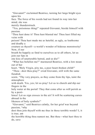 “Giovanni!” exclaimed Beatrice, turning her large bright eyes
upon his
face. The force of his words had not found its way into her
mind; she was
merely thunderstruck.
“Yes, poisonous thing!” repeated Giovanni, beside himself with
passion.
“Thou hast done it! Thou hast blasted me! Thou hast filled my
veins with
poison! Thou hast made me as hateful, as ugly, as loathsome
and deadly a
creature as thyself—a world’s wonder of hideous monstrosity!
Now, if our
breath be happily as fatal to ourselves as to all others, let us
join our lips in
one kiss of unutterable hatred, and so die!”
“What has befallen me?” murmured Beatrice, with a low moan
out of her
heart. “Holy Virgin, pity me, a poor heart-broken child!”
“Thou—dost thou pray?” cried Giovanni, still with the same
fiendish
scorn. “Thy very prayers, as they come from thy lips, taint the
atmosphere
with death. Yes, yes; let us pray! Let us to church and dip our
fingers in the
holy water at the portal! They that come after us will perish as
by a pesti-
lence! Let us sign crosses in the air! It will be scattering curses
abroad in the
likeness of holy symbols!”
“Giovanni,” said Beatrice calmly, for her grief was beyond
passion, “why
dost thou join thyself with me thus in those terrible words? I, it
is true, am
the horrible thing thou namest me. But thou—what hast thou to
do, save
 