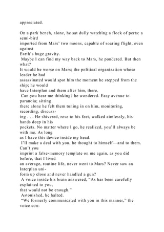 appreciated.
On a park bench, alone, he sat dully watching a flock of perts: a
semi-bird
imported from Mars’ two moons, capable of soaring flight, even
against
Earth’s huge gravity.
Maybe I can find my way back to Mars, he pondered. But then
what?
It would be worse on Mars; the political organization whose
leader he had
assassinated would spot him the moment he stepped from the
ship; he would
have Interplan and them after him, there.
Can you hear me thinking? he wondered. Easy avenue to
paranoia; sitting
there alone he felt them tuning in on him, monitoring,
recording, discuss-
ing . . . He shivered, rose to his feet, walked aimlessly, his
hands deep in his
pockets. No matter where I go, he realized, you’ll always be
with me. As long
as I have this device inside my head.
I’ll make a deal with you, he thought to himself—and to them.
Can’t you
imprint a false-memory template on me again, as you did
before, that I lived
an average, routine life, never went to Mars? Never saw an
Interplan uni-
form up close and never handled a gun?
A voice inside his brain answered, “As has been carefully
explained to you,
that would not be enough.”
Astonished, he halted.
“We formerly communicated with you in this manner,” the
voice con-
 