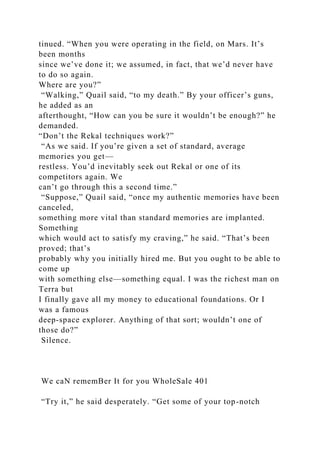 tinued. “When you were operating in the field, on Mars. It’s
been months
since we’ve done it; we assumed, in fact, that we’d never have
to do so again.
Where are you?”
“Walking,” Quail said, “to my death.” By your officer’s guns,
he added as an
afterthought, “How can you be sure it wouldn’t be enough?” he
demanded.
“Don’t the Rekal techniques work?”
“As we said. If you’re given a set of standard, average
memories you get—
restless. You’d inevitably seek out Rekal or one of its
competitors again. We
can’t go through this a second time.”
“Suppose,” Quail said, “once my authentic memories have been
canceled,
something more vital than standard memories are implanted.
Something
which would act to satisfy my craving,” he said. “That’s been
proved; that’s
probably why you initially hired me. But you ought to be able to
come up
with something else—something equal. I was the richest man on
Terra but
I finally gave all my money to educational foundations. Or I
was a famous
deep-space explorer. Anything of that sort; wouldn’t one of
those do?”
Silence.
We caN rememBer It for you WholeSale 401
“Try it,” he said desperately. “Get some of your top-notch
 