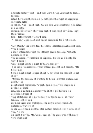 ultimate fantasy wish—and then we’ll bring you back to Rekal,
Incorpo-
rated, here; get them in on it, fulfilling that wish in vicarious
surrogate retro-
spection. And—good luck. We do owe you something; you acted
as a capable
instrument for us.” The voice lacked malice; if anything, they—
the organiza-
tion—felt sympathy toward him.
“Thanks,” Quail said, and began searching for a robot cab.
“Mr. Quail,” the stern-faced, elderly Interplan psychiatrist said,
“you possess
a most interesting wish-fulfillment dream fantasy. Probably
nothing such as
you consciously entertain or suppose. This is commonly the
way; I hope it
won’t upset you too much to hear about it.”
The senior-ranking Interplan officer present said briskly, “He
better not
be too much upset to hear about it, not if he expects not to get
shot.”
“Unlike the fantasy of wanting to be an Interplan undercover
agent,” the
psychiatrist continued, “which, being relatively speaking a
product of matu-
rity, had a certain plausibility to it, this production is a
grotesque dream of
your childhood; it is no wonder you fail to recall it. Your
fantasy is this: you
are nine years old, walking alone down a rustic lane. An
unfamiliar variety of
space vessel from another star system lands directly in front of
you. No one
on Earth but you, Mr. Quail, sees it. The creatures within are
very small and
 