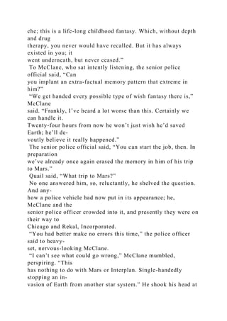 che; this is a life-long childhood fantasy. Which, without depth
and drug
therapy, you never would have recalled. But it has always
existed in you; it
went underneath, but never ceased.”
To McClane, who sat intently listening, the senior police
official said, “Can
you implant an extra-factual memory pattern that extreme in
him?”
“We get handed every possible type of wish fantasy there is,”
McClane
said. “Frankly, I’ve heard a lot worse than this. Certainly we
can handle it.
Twenty-four hours from now he won’t just wish he’d saved
Earth; he’ll de-
voutly believe it really happened.”
The senior police official said, “You can start the job, then. In
preparation
we’ve already once again erased the memory in him of his trip
to Mars.”
Quail said, “What trip to Mars?”
No one answered him, so, reluctantly, he shelved the question.
And any-
how a police vehicle had now put in its appearance; he,
McClane and the
senior police officer crowded into it, and presently they were on
their way to
Chicago and Rekal, Incorporated.
“You had better make no errors this time,” the police officer
said to heavy-
set, nervous-looking McClane.
“I can’t see what could go wrong,” McClane mumbled,
perspiring. “This
has nothing to do with Mars or Interplan. Single-handedly
stopping an in-
vasion of Earth from another star system.” He shook his head at
 