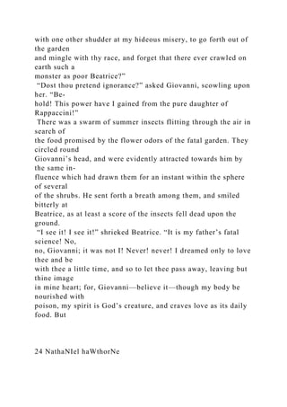 with one other shudder at my hideous misery, to go forth out of
the garden
and mingle with thy race, and forget that there ever crawled on
earth such a
monster as poor Beatrice?”
“Dost thou pretend ignorance?” asked Giovanni, scowling upon
her. “Be-
hold! This power have I gained from the pure daughter of
Rappaccini!”
There was a swarm of summer insects flitting through the air in
search of
the food promised by the flower odors of the fatal garden. They
circled round
Giovanni’s head, and were evidently attracted towards him by
the same in-
fluence which had drawn them for an instant within the sphere
of several
of the shrubs. He sent forth a breath among them, and smiled
bitterly at
Beatrice, as at least a score of the insects fell dead upon the
ground.
“I see it! I see it!” shrieked Beatrice. “It is my father’s fatal
science! No,
no, Giovanni; it was not I! Never! never! I dreamed only to love
thee and be
with thee a little time, and so to let thee pass away, leaving but
thine image
in mine heart; for, Giovanni—believe it—though my body be
nourished with
poison, my spirit is God’s creature, and craves love as its daily
food. But
24 NathaNIel haWthorNe
 