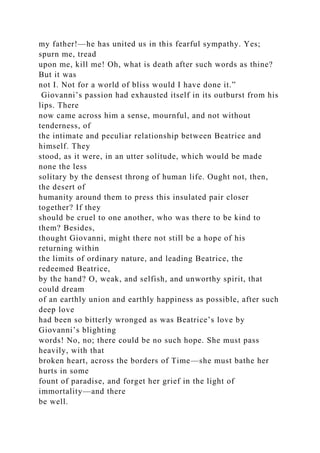 my father!—he has united us in this fearful sympathy. Yes;
spurn me, tread
upon me, kill me! Oh, what is death after such words as thine?
But it was
not I. Not for a world of bliss would I have done it.”
Giovanni’s passion had exhausted itself in its outburst from his
lips. There
now came across him a sense, mournful, and not without
tenderness, of
the intimate and peculiar relationship between Beatrice and
himself. They
stood, as it were, in an utter solitude, which would be made
none the less
solitary by the densest throng of human life. Ought not, then,
the desert of
humanity around them to press this insulated pair closer
together? If they
should be cruel to one another, who was there to be kind to
them? Besides,
thought Giovanni, might there not still be a hope of his
returning within
the limits of ordinary nature, and leading Beatrice, the
redeemed Beatrice,
by the hand? O, weak, and selfish, and unworthy spirit, that
could dream
of an earthly union and earthly happiness as possible, after such
deep love
had been so bitterly wronged as was Beatrice’s love by
Giovanni’s blighting
words! No, no; there could be no such hope. She must pass
heavily, with that
broken heart, across the borders of Time—she must bathe her
hurts in some
fount of paradise, and forget her grief in the light of
immortality—and there
be well.
 