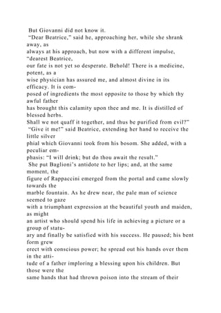 But Giovanni did not know it.
“Dear Beatrice,” said he, approaching her, while she shrank
away, as
always at his approach, but now with a different impulse,
“dearest Beatrice,
our fate is not yet so desperate. Behold! There is a medicine,
potent, as a
wise physician has assured me, and almost divine in its
efficacy. It is com-
posed of ingredients the most opposite to those by which thy
awful father
has brought this calamity upon thee and me. It is distilled of
blessed herbs.
Shall we not quaff it together, and thus be purified from evil?”
“Give it me!” said Beatrice, extending her hand to receive the
little silver
phial which Giovanni took from his bosom. She added, with a
peculiar em-
phasis: “I will drink; but do thou await the result.”
She put Baglioni’s antidote to her lips; and, at the same
moment, the
figure of Rappaccini emerged from the portal and came slowly
towards the
marble fountain. As he drew near, the pale man of science
seemed to gaze
with a triumphant expression at the beautiful youth and maiden,
as might
an artist who should spend his life in achieving a picture or a
group of statu-
ary and finally be satisfied with his success. He paused; his bent
form grew
erect with conscious power; he spread out his hands over them
in the atti-
tude of a father imploring a blessing upon his children. But
those were the
same hands that had thrown poison into the stream of their
 