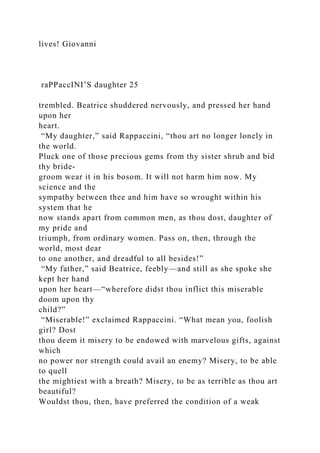 lives! Giovanni
raPPaccINI’S daughter 25
trembled. Beatrice shuddered nervously, and pressed her hand
upon her
heart.
“My daughter,” said Rappaccini, “thou art no longer lonely in
the world.
Pluck one of those precious gems from thy sister shrub and bid
thy bride-
groom wear it in his bosom. It will not harm him now. My
science and the
sympathy between thee and him have so wrought within his
system that he
now stands apart from common men, as thou dost, daughter of
my pride and
triumph, from ordinary women. Pass on, then, through the
world, most dear
to one another, and dreadful to all besides!”
“My father,” said Beatrice, feebly—and still as she spoke she
kept her hand
upon her heart—“wherefore didst thou inflict this miserable
doom upon thy
child?”
“Miserable!” exclaimed Rappaccini. “What mean you, foolish
girl? Dost
thou deem it misery to be endowed with marvelous gifts, against
which
no power nor strength could avail an enemy? Misery, to be able
to quell
the mightiest with a breath? Misery, to be as terrible as thou art
beautiful?
Wouldst thou, then, have preferred the condition of a weak
 