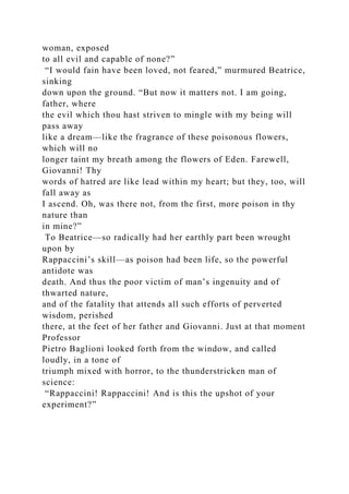 woman, exposed
to all evil and capable of none?”
“I would fain have been loved, not feared,” murmured Beatrice,
sinking
down upon the ground. “But now it matters not. I am going,
father, where
the evil which thou hast striven to mingle with my being will
pass away
like a dream—like the fragrance of these poisonous flowers,
which will no
longer taint my breath among the flowers of Eden. Farewell,
Giovanni! Thy
words of hatred are like lead within my heart; but they, too, will
fall away as
I ascend. Oh, was there not, from the first, more poison in thy
nature than
in mine?”
To Beatrice—so radically had her earthly part been wrought
upon by
Rappaccini’s skill—as poison had been life, so the powerful
antidote was
death. And thus the poor victim of man’s ingenuity and of
thwarted nature,
and of the fatality that attends all such efforts of perverted
wisdom, perished
there, at the feet of her father and Giovanni. Just at that moment
Professor
Pietro Baglioni looked forth from the window, and called
loudly, in a tone of
triumph mixed with horror, to the thunderstricken man of
science:
“Rappaccini! Rappaccini! And is this the upshot of your
experiment?”
 