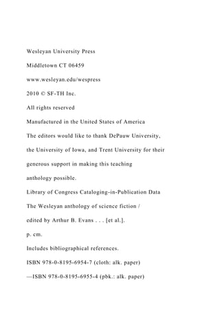 Wesleyan University Press
Middletown CT 06459
www.wesleyan.edu/wespress
2010 © SF-TH Inc.
All rights reserved
Manufactured in the United States of America
The editors would like to thank DePauw University,
the University of Iowa, and Trent University for their
generous support in making this teaching
anthology possible.
Library of Congress Cataloging-in-Publication Data
The Wesleyan anthology of science fiction /
edited by Arthur B. Evans . . . [et al.].
p. cm.
Includes bibliographical references.
ISBN 978-0-8195-6954-7 (cloth: alk. paper)
—ISBN 978-0-8195-6955-4 (pbk.: alk. paper)
 