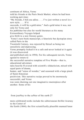 continent of Africa, Verne
told his friends at the Paris Stock Market, where he had been
working part-time:
“My friends, I bid you adieu. . . . I’ve just written a novel in a
new style. . . . If it
succeeds, it will be a gold mine.” And a gold mine it was, not
only for Verne and
his publisher but also for world literature as his many
Extraordinary Voyages helped
give birth to a new literary genre.
Verne’s next book manuscript, a futuristic but dystopian story
called Paris in the
Twentieth Century, was rejected by Hetzel as being too
unrealistic and depressing.
Verne promptly locked it in a safe and never looked at it again
(it was discovered
and published only in 1994). For his subsequent novels, Verne
agreed to return to
the successful narrative template of Five Weeks—that is,
educational adventure
tales heavily fl avored with scientifi c didacticism, mixed with
equal parts of drama,
humor, and “sense of wonder,” and seasoned with a large pinch
of Saint-Simonian
positivism. This narrative recipe proved to be enormously
successful, and Verne
was soon churning out one imaginative masterpiece after
another. Some of his
from jourNey to the ceNter of the earth 27
more celebrated works include the subterranean thriller Journey
to the Center of
the Earth (1864); the first scientifically plausible manned lunar
 