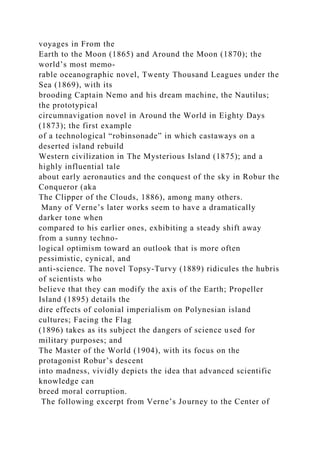 voyages in From the
Earth to the Moon (1865) and Around the Moon (1870); the
world’s most memo-
rable oceanographic novel, Twenty Thousand Leagues under the
Sea (1869), with its
brooding Captain Nemo and his dream machine, the Nautilus;
the prototypical
circumnavigation novel in Around the World in Eighty Days
(1873); the first example
of a technological “robinsonade” in which castaways on a
deserted island rebuild
Western civilization in The Mysterious Island (1875); and a
highly influential tale
about early aeronautics and the conquest of the sky in Robur the
Conqueror (aka
The Clipper of the Clouds, 1886), among many others.
Many of Verne’s later works seem to have a dramatically
darker tone when
compared to his earlier ones, exhibiting a steady shift away
from a sunny techno-
logical optimism toward an outlook that is more often
pessimistic, cynical, and
anti-science. The novel Topsy-Turvy (1889) ridicules the hubris
of scientists who
believe that they can modify the axis of the Earth; Propeller
Island (1895) details the
dire effects of colonial imperialism on Polynesian island
cultures; Facing the Flag
(1896) takes as its subject the dangers of science used for
military purposes; and
The Master of the World (1904), with its focus on the
protagonist Robur’s descent
into madness, vividly depicts the idea that advanced scientific
knowledge can
breed moral corruption.
The following excerpt from Verne’s Journey to the Center of
 