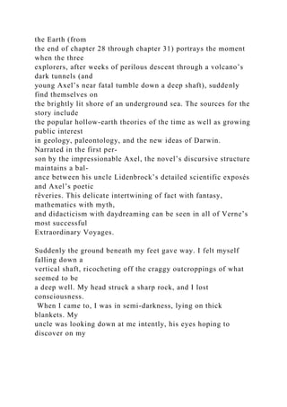 the Earth (from
the end of chapter 28 through chapter 31) portrays the moment
when the three
explorers, after weeks of perilous descent through a volcano’s
dark tunnels (and
young Axel’s near fatal tumble down a deep shaft), suddenly
find themselves on
the brightly lit shore of an underground sea. The sources for the
story include
the popular hollow-earth theories of the time as well as growing
public interest
in geology, paleontology, and the new ideas of Darwin.
Narrated in the first per-
son by the impressionable Axel, the novel’s discursive structure
maintains a bal-
ance between his uncle Lidenbrock’s detailed scientific exposés
and Axel’s poetic
rêveries. This delicate intertwining of fact with fantasy,
mathematics with myth,
and didacticism with daydreaming can be seen in all of Verne’s
most successful
Extraordinary Voyages.
Suddenly the ground beneath my feet gave way. I felt myself
falling down a
vertical shaft, ricocheting off the craggy outcroppings of what
seemed to be
a deep well. My head struck a sharp rock, and I lost
consciousness.
When I came to, I was in semi-darkness, lying on thick
blankets. My
uncle was looking down at me intently, his eyes hoping to
discover on my
 