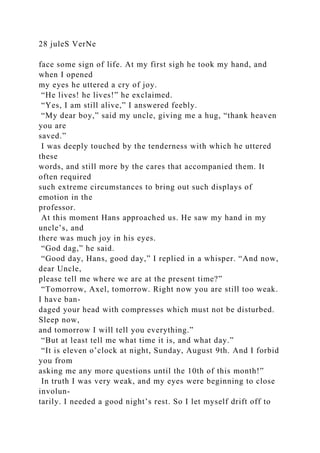 28 juleS VerNe
face some sign of life. At my first sigh he took my hand, and
when I opened
my eyes he uttered a cry of joy.
“He lives! he lives!” he exclaimed.
“Yes, I am still alive,” I answered feebly.
“My dear boy,” said my uncle, giving me a hug, “thank heaven
you are
saved.”
I was deeply touched by the tenderness with which he uttered
these
words, and still more by the cares that accompanied them. It
often required
such extreme circumstances to bring out such displays of
emotion in the
professor.
At this moment Hans approached us. He saw my hand in my
uncle’s, and
there was much joy in his eyes.
“God dag,” he said.
“Good day, Hans, good day,” I replied in a whisper. “And now,
dear Uncle,
please tell me where we are at the present time?”
“Tomorrow, Axel, tomorrow. Right now you are still too weak.
I have ban-
daged your head with compresses which must not be disturbed.
Sleep now,
and tomorrow I will tell you everything.”
“But at least tell me what time it is, and what day.”
“It is eleven o’clock at night, Sunday, August 9th. And I forbid
you from
asking me any more questions until the 10th of this month!”
In truth I was very weak, and my eyes were beginning to close
involun-
tarily. I needed a good night’s rest. So I let myself drift off to
 