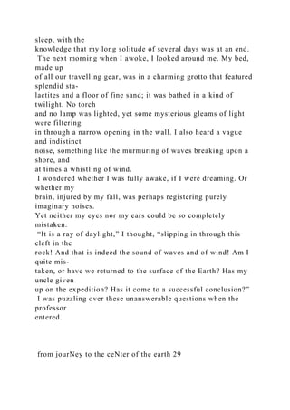 sleep, with the
knowledge that my long solitude of several days was at an end.
The next morning when I awoke, I looked around me. My bed,
made up
of all our travelling gear, was in a charming grotto that featured
splendid sta-
lactites and a floor of fine sand; it was bathed in a kind of
twilight. No torch
and no lamp was lighted, yet some mysterious gleams of light
were filtering
in through a narrow opening in the wall. I also heard a vague
and indistinct
noise, something like the murmuring of waves breaking upon a
shore, and
at times a whistling of wind.
I wondered whether I was fully awake, if I were dreaming. Or
whether my
brain, injured by my fall, was perhaps registering purely
imaginary noises.
Yet neither my eyes nor my ears could be so completely
mistaken.
“It is a ray of daylight,” I thought, “slipping in through this
cleft in the
rock! And that is indeed the sound of waves and of wind! Am I
quite mis-
taken, or have we returned to the surface of the Earth? Has my
uncle given
up on the expedition? Has it come to a successful conclusion?”
I was puzzling over these unanswerable questions when the
professor
entered.
from jourNey to the ceNter of the earth 29
 