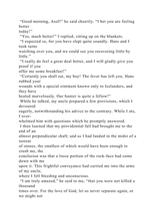 “Good morning, Axel!” he said cheerily. “I bet you are feeling
better
today!”
“Yes, much better!” I replied, sitting up on the blankets.
“I expected so, for you have slept quite soundly. Hans and I
took turns
watching over you, and we could see you recovering little by
little.”
“I really do feel a great deal better, and I will gladly give you
proof if you
offer me some breakfast!”
“Certainly you shall eat, my boy! The fever has left you. Hans
rubbed your
wounds with a special ointment known only to Icelanders, and
they have
healed marvelously. Our hunter is quite a fellow!”
While he talked, my uncle prepared a few provisions, which I
devoured
eagerly, notwithstanding his advice to the contrary. While I ate,
I over-
whelmed him with questions which he promptly answered.
I then learned that my providential fall had brought me to the
end of an
almost perpendicular shaft; and as I had landed in the midst of a
torrent
of stones, the smallest of which would have been enough to
crush me, the
conclusion was that a loose portion of the rock-face had come
down with me
upon it. This frightful conveyance had carried me into the arms
of my uncle,
where I fell bleeding and unconscious.
“I am truly amazed,” he said to me, “that you were not killed a
thousand
times over. For the love of God, let us never separate again, or
we might not
 