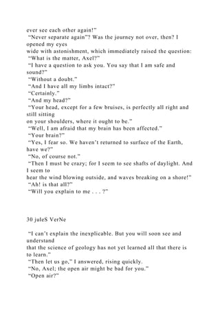 ever see each other again!”
“Never separate again”? Was the journey not over, then? I
opened my eyes
wide with astonishment, which immediately raised the question:
“What is the matter, Axel?”
“I have a question to ask you. You say that I am safe and
sound?”
“Without a doubt.”
“And I have all my limbs intact?”
“Certainly.”
“And my head?”
“Your head, except for a few bruises, is perfectly all right and
still sitting
on your shoulders, where it ought to be.”
“Well, I am afraid that my brain has been affected.”
“Your brain?”
“Yes, I fear so. We haven’t returned to surface of the Earth,
have we?”
“No, of course not.”
“Then I must be crazy; for I seem to see shafts of daylight. And
I seem to
hear the wind blowing outside, and waves breaking on a shore!”
“Ah! is that all?”
“Will you explain to me . . . ?”
30 juleS VerNe
“I can’t explain the inexplicable. But you will soon see and
understand
that the science of geology has not yet learned all that there is
to learn.”
“Then let us go,” I answered, rising quickly.
“No, Axel; the open air might be bad for you.”
“Open air?”
 