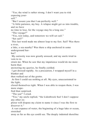 “Yes; the wind is rather strong. I don’t want you to risk
exposing your-
self.”
“But I assure you that I am perfectly well.”
“A little patience, my boy. A relapse might get us into trouble,
and we have
no time to lose, for the voyage may be a long one.”
“The voyage?”
“Yes, rest today, and tomorrow we will set sail.”
“Set sail?”
This last word made me almost leap to my feet. Sail? Was there
a river,
a lake, a sea nearby? Was there a ship anchored in some
underground har-
bor?
My curiosity was now greatly aroused, and my uncle tried in
vain to re-
strain me. When he saw that my impatience would do me more
harm than
answering my queries, he finally yielded.
I got dressed rapidly. As a precaution, I wrapped myself in a
blanket and
then walked out of the grotto.
At first I could see nothing at all. My eyes, unaccustomed to
the light,
closed themselves tight. When I was able to reopen them, I was
more stupe-
fied than surprised.
“The sea!” I cried.
“Yes,” my uncle replied, “the Lidenbrock Sea! I don’t suppose
any other ex-
plorer will dispute my claim to name it since I was the first to
discover it.”
A vast expanse of water, the beginning of a huge lake or ocean,
stretched
away as far as the eye could see. The deeply indented shoreline
 