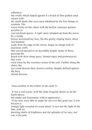 offered to
the swells which lapped against it a beach of fine golden sand,
strewn with
the small shells that were once inhabited by the first beings in
creation. The
waves broke on this shore with the hollow sonorous murmur
peculiar to
vast enclosed spaces. A light spray whipped up from the waves
by a steady
breeze moistened my face. On this gently sloping shore, about
two hundred
yards from the edge of the waves, began an abrupt wall of
enormous cliffs
that curved upward to an incredible height. Some of these,
piercing the
beach with their sharp spurs, formed capes and promontories
that were
worn away by the ceaseless action of the surf. Farther along the
shore, the
eye could discern their massive outline sharply defined against
the hazy
distant horizon.
from jourNey to the ceNter of the earth 31
It was a real ocean, with the same irregular shores as on the
Earth above,
but empty and fearsomely wild in appearance.
If my eyes were able to range far out over this great sea, it was
because a
strange light revealed its every detail. It was not the light of the
Sun, with its
dazzling shafts of brightness and the splendor of its rays; nor
was it the pale
 