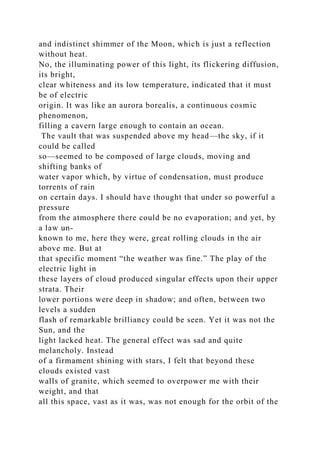 and indistinct shimmer of the Moon, which is just a reflection
without heat.
No, the illuminating power of this light, its flickering diffusion,
its bright,
clear whiteness and its low temperature, indicated that it must
be of electric
origin. It was like an aurora borealis, a continuous cosmic
phenomenon,
filling a cavern large enough to contain an ocean.
The vault that was suspended above my head—the sky, if it
could be called
so—seemed to be composed of large clouds, moving and
shifting banks of
water vapor which, by virtue of condensation, must produce
torrents of rain
on certain days. I should have thought that under so powerful a
pressure
from the atmosphere there could be no evaporation; and yet, by
a law un-
known to me, here they were, great rolling clouds in the air
above me. But at
that specific moment “the weather was fine.” The play of the
electric light in
these layers of cloud produced singular effects upon their upper
strata. Their
lower portions were deep in shadow; and often, between two
levels a sudden
flash of remarkable brilliancy could be seen. Yet it was not the
Sun, and the
light lacked heat. The general effect was sad and quite
melancholy. Instead
of a firmament shining with stars, I felt that beyond these
clouds existed vast
walls of granite, which seemed to overpower me with their
weight, and that
all this space, vast as it was, was not enough for the orbit of the
 