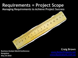 Requirements = Project Scope
 Managing Requirements to Achieve Project Success




                                               Craig Brown
Business Analyst World Conference
                                      www.BetterProjects.net
Bangalore
May 26 2010                          www.BusAnalysts.com.au
 