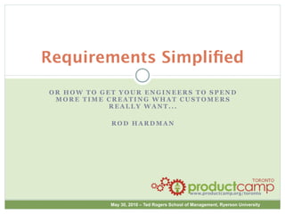 Requirements Simpliﬁed
OR HOW TO GET YOUR ENGINEERS TO SPEND
 MORE TIME CREATING WHAT CUSTOMERS
            REALLY WANT...

            ROD HARDMAN




                                              www.productcamp.org/toronto

            May 30, 2010 – Ted Rogers School of Management, Ryerson University
 
