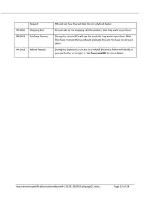 Request             FDs and see how they will look like on a stylized Avatar.

FM-0010   Shopping Cart       RCs can add to the shopping cart the products that they want to purchase.

FM-0011   Purchase Process    During this process RCs will pay the products they want to purchase. After
                              they have received their purchased products, RCs and FDs have to rate each
                              other.

FM-0012   Refund Process      During this process RCs can ask for a refund, but only a Admin will decide to
                              proceed further or to reject it. See Constraint 001 for more details.




requirementsspecificationcustomclosetv4-111211101041-phpapp01.docx                        Page 12 of 24
 
