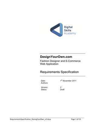 DesignYourOwn.com
                                  Fashion Designer and E-Commerce
                                  Web Application


                                  Requirements Specification
                                  <


                                      Date :       1st November 2011
                                      Authors:

                                      Version:     2
                                      Status:      Draft




!"#$%&"'"()*+,"-%.%-/)%0(12"*%(340$&56(1789:0-;<              =/3"<><0.<>?!
 