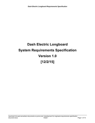 Dash Electric Longboard Requirements Specification
macintosh hd:users:iancarlson:documents:nu:junior:prod. development for engineers:requirements specification
document.docx <Date> Page 1 of 10
Dash Electric Longboard
System Requirements Specification
Version 1.0
[12/2/15]
 