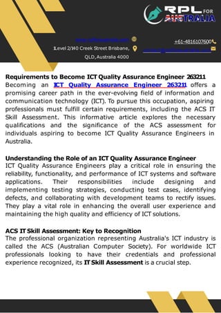 Requirements to Become ICT Quality Assurance Engineer 263211
Becoming an I
CT Quality Assurance Engineer 26321
1 offers a
promising career path in the ever-evolving field of information and
communication technology (ICT). To pursue this occupation, aspiring
professionals must fulfill certain requirements, including the ACS IT
Skill Assessment. This informative article explores the necessary
qualifications and the significance of the ACS assessment for
individuals aspiring to become ICT Quality Assurance Engineers in
Australia.
Understanding the Role of an ICT Quality Assurance Engineer
ICT Quality Assurance Engineers play a critical role in ensuring the
reliability, functionality, and performance of ICT systems and software
applications. Their responsibilities include designing and
implementing testing strategies, conducting test cases, identifying
defects, and collaborating with development teams to rectify issues.
They play a vital role in enhancing the overall user experience and
maintaining the high quality and efficiency of ICT solutions.
ACS ITSkill Assessment: Key to Recognition
The professional organization representing Australia's ICT industry is
called the ACS (Australian Computer Society). For worldwide ICT
professionals looking to have their credentials and professional
experience recognized, its ITSkill Assessment is a crucial step.
www.rplforaustralia.com
1
Level 2/1
40 Creek Street Brisbane,
QLD,Australia 4000
+61-4816107600
contact@rplforaustralia.com
 