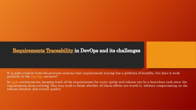 Requirements Traceability in DevOps and its challenges
It is quite evident from the previous sections that requirements tracing has a plethora of benefits, but does it work
perfectly in the DevOps scenario?
In agile environments, keeping track of the requirements for every sprint and release can be a herculean task since the
requirements keep evolving. One may tend to think whether all these efforts are worth it, without compromising on the
release timeline and overall quality.
 