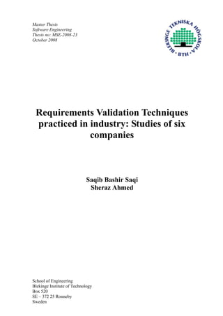 Master Thesis
Software Engineering
Thesis no: MSE-2008-23
October 2008
Requirements Validation Techniques
practiced in industry: Studies of six
companies
Saqib Bashir Saqi
Sheraz Ahmed
School of Engineering
Blekinge Institute of Technology
Box 520
SE – 372 25 Ronneby
Sweden
 