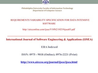 REQUIREMENTS VARIABILITY SPECIFICATION FOR DATA INTENSIVE
SOFTWARE
http://aircconline.com/ijsea/V10N2/10219ijsea03.pdf
International Journal of Software Engineering & Applications (IJSEA)
ERA Indexed
ISSN: 0975 - 9018 (Online); 0976-2221 (Print)
http://www.airccse.org/journal/ijsea/ijsea.html
Philadelphia University Faculty of Information Technology
Department of Computer Science
 