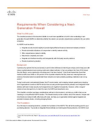 © 2014 Cisco and/or its affiliates. All rights reserved. This document is Cisco Public. Page 1 of 7
White Paper
Requirements When Considering a Next-
Generation Firewall
What You Will Learn
The checklist provided in this document details six must-have capabilities to look for when evaluating a next-
generation firewall (NGFW) to determine whether the solution can provide comprehensive protection for your entire
enterprise.
An NGFW must be able to:
● Integrate security functions tightly to provide highly effective threat and advanced malware protection
● Provide actionable indications of compromise to identify malware activity
● Offer comprehensive network visibility
● Help reduce complexity and costs
● Integrate and interface smoothly and transparently with third-party security solutions
● Provide investment protection
Background
Cybersecurity systems that rely exclusively on point-in-time defenses and techniques simply cannot keep pace with
today’s sophisticated and ever-evolving multi-vector attack methods. In fact, according to the Cisco 2014 Annual
Security Report, every organization should assume it has been hacked.
1
Cisco threat researchers found that
malicious traffic was visible on 100 percent of the corporate networks that they observed, meaning there was
evidence that adversaries had penetrated those networks and were probably operating undetected over a long
period.
2
Today’s multi-vector and persistent threats, fluid IT environments, and increasing network speeds are prompting
more organizations to seek an NGFW solution that can also provide layered threat protection and integrated threat
defense with best-in-class security technologies that work together transparently. However, while a range of
solutions have emerged to try to meet this need, the NGFW just described is rare.
This checklist, and other purchase considerations outlined in this document, can help you confirm that you are
investing in a truly effective NGFW solution. The firewall should provide a holistic view of the network, analyze real-
time threats and network traffic effectively with scale, and help your organization defend against targeted and
persistent malware attacks, including emerging threats.
The Foundation
As a first step in evaluating solutions, consider the foundation of the NGFW. This will be the starting point for your
purchasing decision. To provide an integrated threat defense and multi-layered threat protection, the NGFW must
1
Cisco 2014 Annual Security Report: http://www.cisco.com/web/offers/lp/2014-annual-security-report/index.html.
2
Ibid.
 
