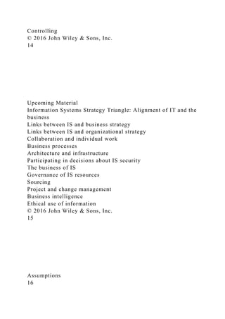 Controlling
© 2016 John Wiley & Sons, Inc.
14
Upcoming Material
Information Systems Strategy Triangle: Alignment of IT and the
business
Links between IS and business strategy
Links between IS and organizational strategy
Collaboration and individual work
Business processes
Architecture and infrastructure
Participating in decisions about IS security
The business of IS
Governance of IS resources
Sourcing
Project and change management
Business intelligence
Ethical use of information
© 2016 John Wiley & Sons, Inc.
15
Assumptions
16
 