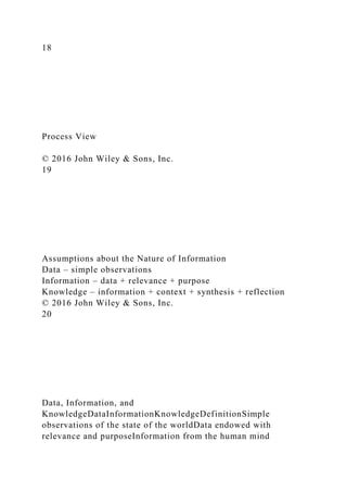 18
Process View
© 2016 John Wiley & Sons, Inc.
19
Assumptions about the Nature of Information
Data – simple observations
Information – data + relevance + purpose
Knowledge – information + context + synthesis + reflection
© 2016 John Wiley & Sons, Inc.
20
Data, Information, and
KnowledgeDataInformationKnowledgeDefinitionSimple
observations of the state of the worldData endowed with
relevance and purposeInformation from the human mind
 