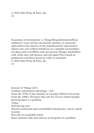 © 2016 John Wiley & Sons, Inc.
22
Economics of Information vs ThingsThingsInformationWear
outDoesn’t wear out but can become obsolete or untrueAre
replicated at the expense of the manufacturerIs replicated at
almost zero cost without limitExist in a tangible locationDoes
not physically existWhen sold, possession changes handsWhen
sold, seller may still possess and sell again Price based on
production costsPrice based on value to consumer
© 2016 John Wiley & Sons, Inc.
23
Internet of Things (IoT)
Combine information and things = IoT
From the 1970s: Coke machine at Carnegie Mellon University
From the 1980s: Elevators that call for service without people
knowing there is a problem
Today:
Self-driving cars
Internet-connected (and controllable) thermostats, stoves, alarm
systems
Pets that are trackable online
Heart monitors that alert doctors or hospitals of a problem
 