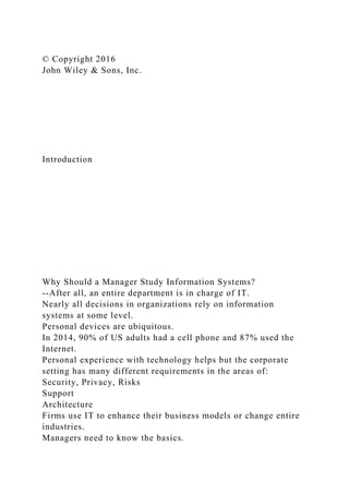 © Copyright 2016
John Wiley & Sons, Inc.
Introduction
Why Should a Manager Study Information Systems?
--After all, an entire department is in charge of IT.
Nearly all decisions in organizations rely on information
systems at some level.
Personal devices are ubiquitous.
In 2014, 90% of US adults had a cell phone and 87% used the
Internet.
Personal experience with technology helps but the corporate
setting has many different requirements in the areas of:
Security, Privacy, Risks
Support
Architecture
Firms use IT to enhance their business models or change entire
industries.
Managers need to know the basics.
 
