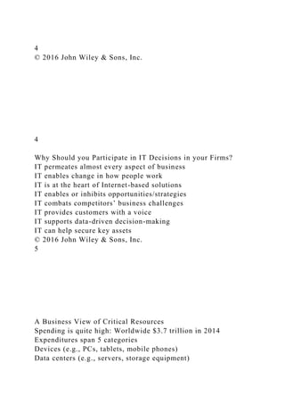 4
© 2016 John Wiley & Sons, Inc.
4
Why Should you Participate in IT Decisions in your Firms?
IT permeates almost every aspect of business
IT enables change in how people work
IT is at the heart of Internet-based solutions
IT enables or inhibits opportunities/strategies
IT combats competitors’ business challenges
IT provides customers with a voice
IT supports data-driven decision-making
IT can help secure key assets
© 2016 John Wiley & Sons, Inc.
5
A Business View of Critical Resources
Spending is quite high: Worldwide $3.7 trillion in 2014
Expenditures span 5 categories
Devices (e.g., PCs, tablets, mobile phones)
Data centers (e.g., servers, storage equipment)
 